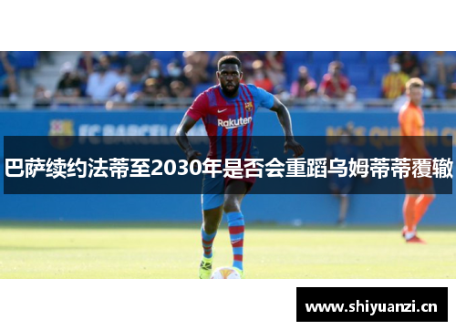 巴萨续约法蒂至2030年是否会重蹈乌姆蒂蒂覆辙